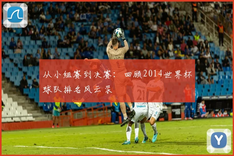 从小组赛到决赛：回顾2014世界杯球队排名风云录