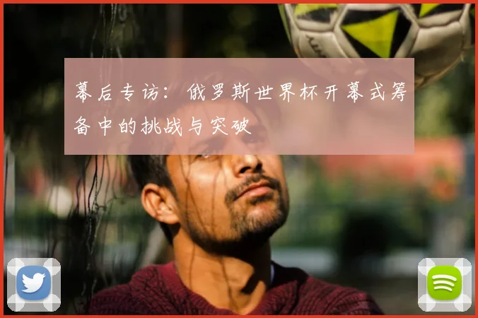幕后专访：俄罗斯世界杯开幕式筹备中的挑战与突破