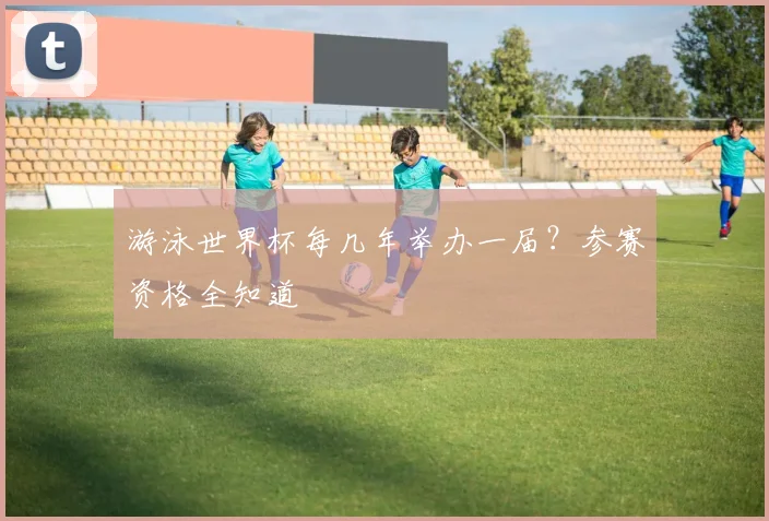 游泳世界杯每几年举办一届？参赛资格全知道