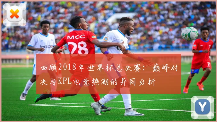 回顾2018年世界杯总决赛：巅峰对决与KPL电竞热潮的异同分析
