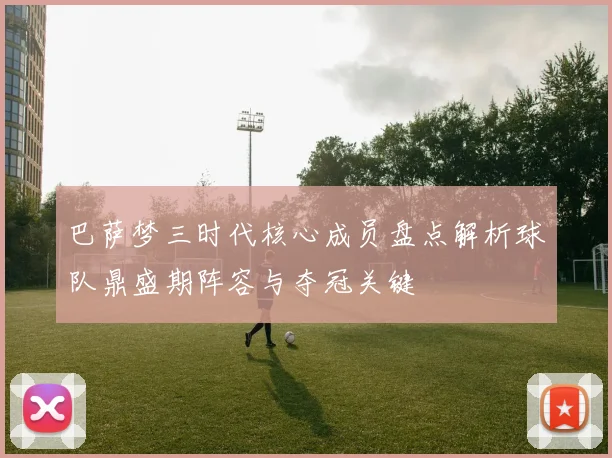 巴萨梦三时代核心成员盘点解析球队鼎盛期阵容与夺冠关键