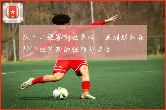 从十二强赛到世界杯：亚洲球队在2018俄罗斯的征程与启示