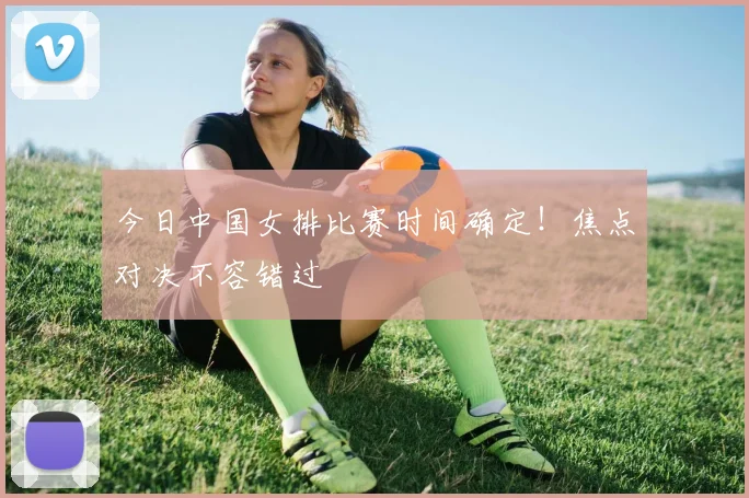 今日中国女排比赛时间确定!焦点对决不容错过