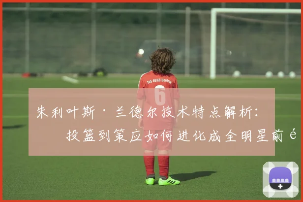 朱利叶斯·兰德尔技术特点解析：从投篮到策应如何进化成全明星前锋？
