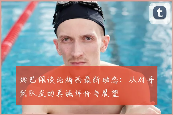 姆巴佩谈论梅西最新动态：从对手到队友的真诚评价与展望