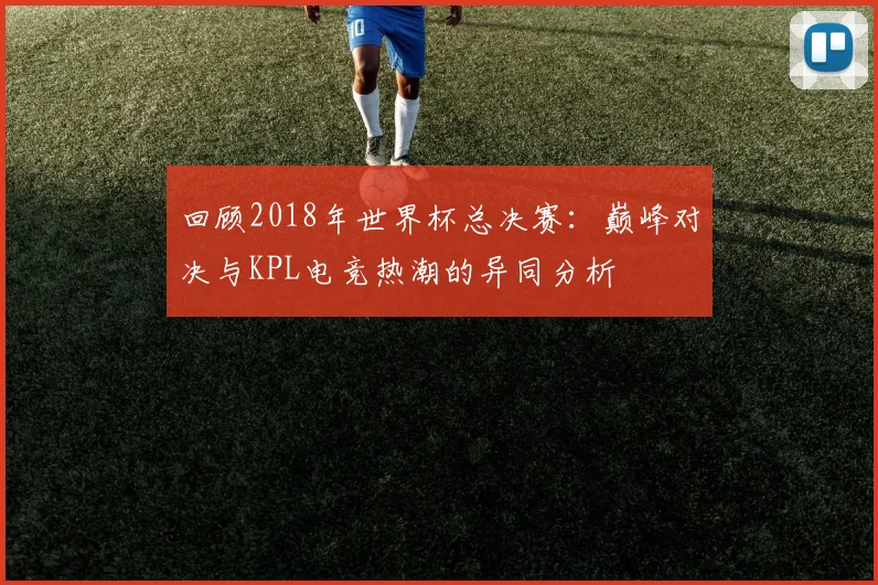 回顾2018年世界杯总决赛：巅峰对决与KPL电竞热潮的异同分析
