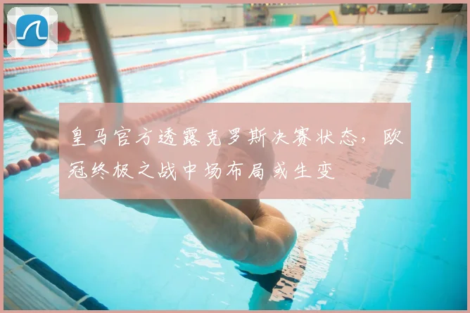 皇马官方透露克罗斯决赛状态，欧冠终极之战中场布局或生变