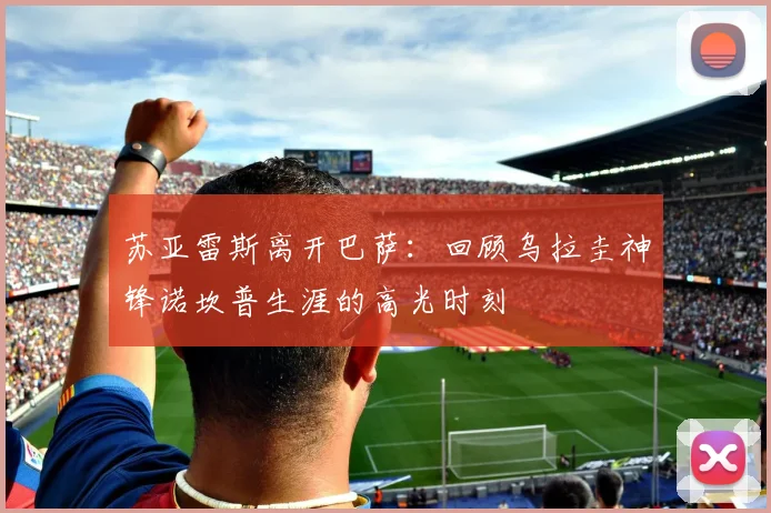 苏亚雷斯离开巴萨：回顾乌拉圭神锋诺坎普生涯的高光时刻