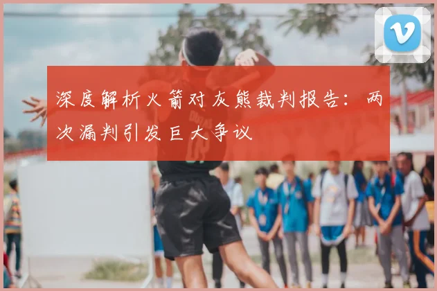 深度解析火箭对灰熊裁判报告：两次漏判引发巨大争议