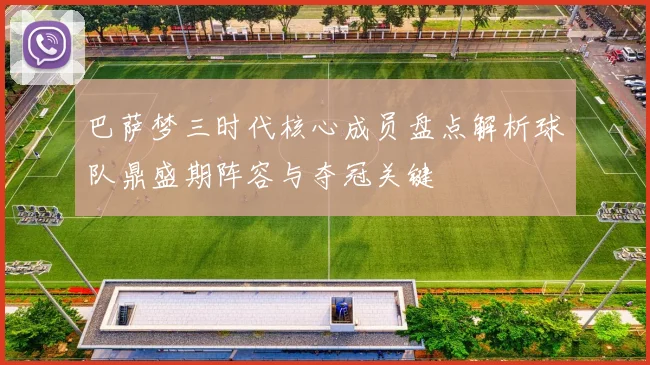 巴萨梦三时代核心成员盘点解析球队鼎盛期阵容与夺冠关键