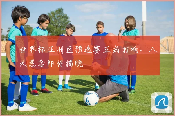 世界杯亚洲区预选赛正式打响，八大悬念即将揭晓