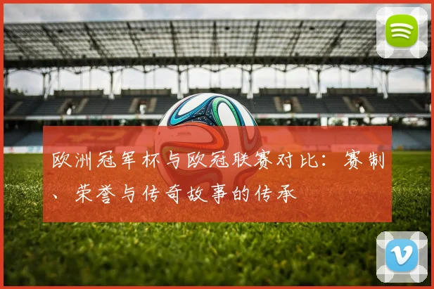 欧洲冠军杯与欧冠联赛对比：赛制、荣誉与传奇故事的传承