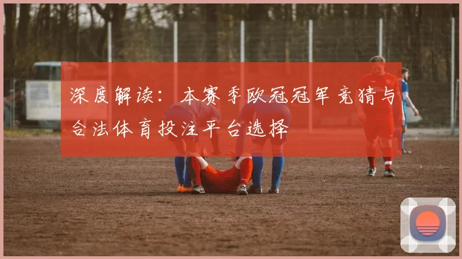 深度解读：本赛季欧冠冠军竞猜与合法体育投注平台选择