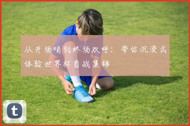 从开场哨到终场欢呼：带你沉浸式体验世界杯首战集锦