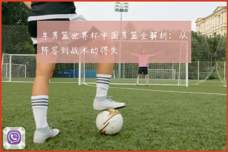 年男篮世界杯中国男篮全解析：从阵容到战术的得失
