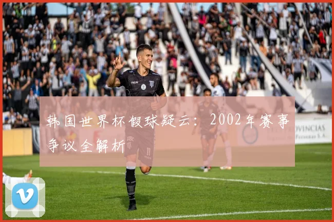 韩国世界杯假球疑云：2002年赛事争议全解析