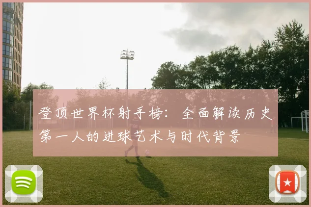 登顶世界杯射手榜：全面解读历史第一人的进球艺术与时代背景