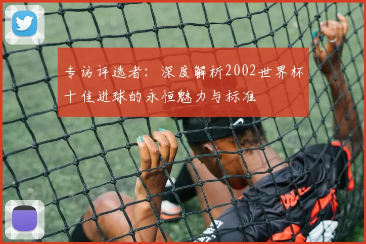 专访评选者：深度解析2002世界杯十佳进球的永恒魅力与标准