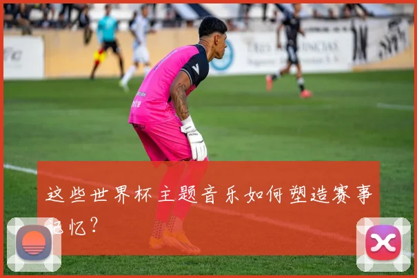 这些世界杯主题音乐如何塑造赛事记忆？